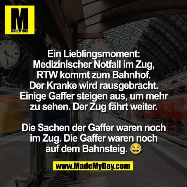 Ein Lieblingsmoment:
Medizinischer Notfall im Zug,
RTW kommt zum Bahnhof.
Der Kranke wird rausgebracht.
Einige Gaffer steigen aus, um mehr
zu sehen. Der Zug fährt weiter.
Die Sachen der Gaffer waren noch
im Zug. Die Gaffer waren noch
auf dem Bahnsteig. 😂 - Inspiration, Zitate & Sprüche | MadeMyDay | Jetzt entdecken & teilen Ein Lieblingsmoment:
Medizinischer Notfall im Zug,
RTW kommt zum Bahnhof.
Der Kranke wird rausgebracht.
Einige Gaffer steigen aus, um mehr
zu sehen. Der Zug fährt weiter.
Die Sachen der Gaffer waren noch
im Zug. Die Gaffer waren noch
auf dem Bahnsteig. 😂 - Inspirierendes Zitat mit Bild
