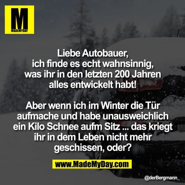 Liebe Autobauer,
ich finde es echt wahnsinnig,
was ihr in den letzten 200 Jahren
alles entwickelt habt!
Aber wenn ich im Winter die Tür
aufmache und habe unausweichlich
ein Kilo Schnee aufm Sitz ... das kriegt
ihr in dem Leben nicht mehr
geschissen, oder? - Inspiration, Zitate & Sprüche | MadeMyDay | Jetzt entdecken & teilen Liebe Autobauer,
ich finde es echt wahnsinnig,
was ihr in den letzten 200 Jahren
alles entwickelt habt!
Aber wenn ich im Winter die Tür
aufmache und habe unausweichlich
ein Kilo Schnee aufm Sitz ... das kriegt
ihr in dem Leben nicht mehr
geschissen, oder? - Inspirierendes Zitat mit Bild