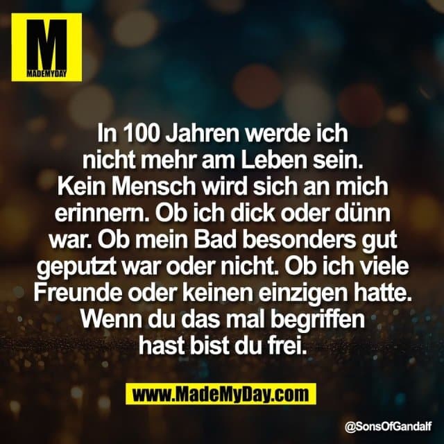 In 100 Jahren werde ich
nicht mehr am Leben sein.
Kein Mensch wird sich an mich
erinnern. Ob ich dick oder dünn
war. Ob mein Bad besonders gut
geputzt war oder nicht. Ob ich viele
Freunde oder keinen einzigen hatte.
Wenn du das mal begriffen
hast bist du frei. - Inspiration, Zitate & Sprüche | MadeMyDay | Jetzt entdecken & teilen In 100 Jahren werde ich
nicht mehr am Leben sein.
Kein Mensch wird sich an mich
erinnern. Ob ich dick oder dünn
war. Ob mein Bad besonders gut
geputzt war oder nicht. Ob ich viele
Freunde oder keinen einzigen hatte.
Wenn du das mal begriffen
hast bist du frei. - Inspirierendes Zitat mit Bild