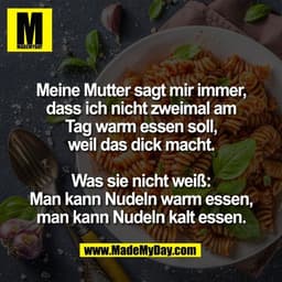 Meine Mutter sagt mir immer,
dass ich nicht zweimal am
Tag warm essen soll,
weil das dick macht.
Was sie nicht weiß:
Ma