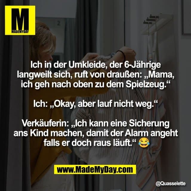 "Ich in der Umkleide, der 6-Jährige
langweilt sich, ruft von draußen: „Mama,
ich geh nach oben zu dem Spielzeug.“
Ich: „Okay, aber lauf nicht weg.“
Verkäuferin: „Ich kann eine Sicherung
ans Kind machen, damit der Alarm angeht
falls er doch raus läuft.“ 😂" - Inspiration, Zitate & Sprüche | MadeMyDay | Jetzt entdecken & teilen "Ich in der Umkleide, der 6-Jährige
langweilt sich, ruft von draußen: „Mama,
ich geh nach oben zu dem Spielzeug.“
Ich: „Okay, aber lauf nicht weg.“
Verkäuferin: „Ich kann eine Sicherung
ans Kind machen, damit der Alarm angeht
falls er doch raus läuft.“ 😂" - Inspirierendes Zitat mit Bild