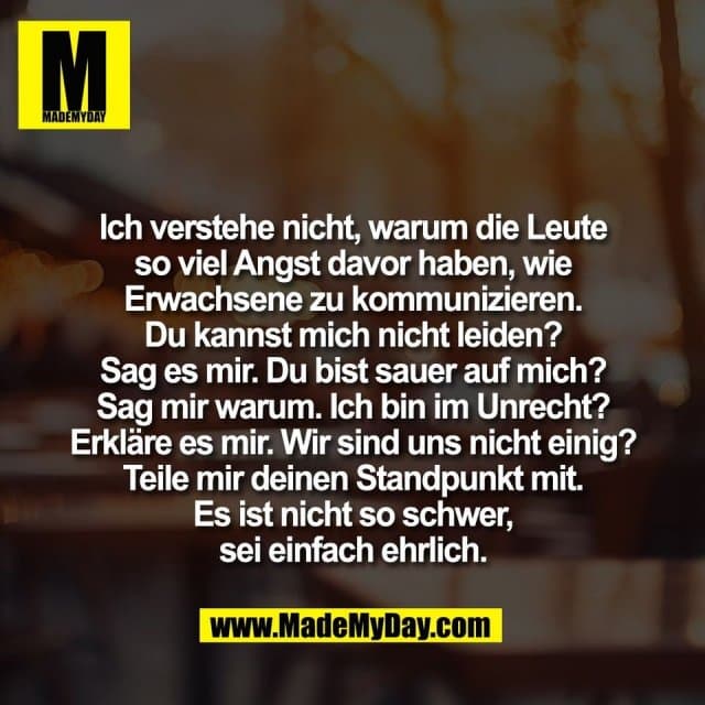 Ich verstehe nicht, warum die Leute
so viel Angst davor haben, wie
Erwachsene zu kommunizieren.
Du kannst mich nicht leiden?
Sag es mir. Du bist sauer auf mich?
Sag mir warum. Ich bin im Unrecht?
Erkläre es mir. Wir sind uns nicht einig?
Teile mir deinen Standpunkt mit.
Es ist nicht so schwer,
sei einfach ehrlich. - Inspiration, Zitate & Sprüche | MadeMyDay | Jetzt entdecken & teilen Ich verstehe nicht, warum die Leute
so viel Angst davor haben, wie
Erwachsene zu kommunizieren.
Du kannst mich nicht leiden?
Sag es mir. Du bist sauer auf mich?
Sag mir warum. Ich bin im Unrecht?
Erkläre es mir. Wir sind uns nicht einig?
Teile mir deinen Standpunkt mit.
Es ist nicht so schwer,
sei einfach ehrlich. - Inspirierendes Zitat mit Bild