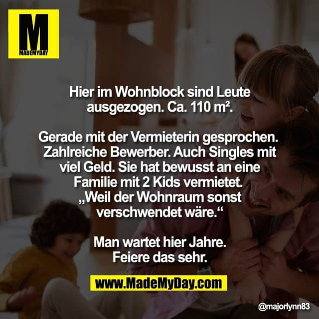 Hier im Wohnblock sind Leute
ausgezogen. Ca. 110 m².
Gerade mit der Vermieterin gesprochen.
Zahlreiche Bewerber. Auch Singles mit
viel Geld. Sie hat bewusst an eine
Familie mit 2 Kids vermietet.
„Weil der Wohnraum sonst
verschwendet wäre.“
Man wartet hier Jahre.
Feiere das sehr. - Inspiration, Zitate & Sprüche | MadeMyDay | Jetzt entdecken & teilen Hier im Wohnblock sind Leute
ausgezogen. Ca. 110 m².
Gerade mit der Vermieterin gesprochen.
Zahlreiche Bewerber. Auch Singles mit
viel Geld. Sie hat bewusst an eine
Familie mit 2 Kids vermietet.
„Weil der Wohnraum sonst
verschwendet wäre.“
Man wartet hier Jahre.
Feiere das sehr. - Inspirierendes Zitat mit Bild