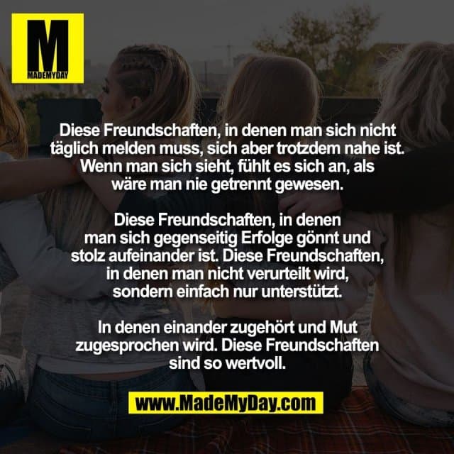 Diese Freundschaften, in denen man sich nicht
täglich melden muss, sich aber trotzdem nahe ist.
Wenn man sich sieht, fühlt es sich an, als
wäre man nie getrennt gewesen.
Diese Freundschaften, in denen
man sich gegenseitig Erfolge gönnt und
stolz aufeinander ist. Diese Freundschaften,
in denen man nicht verurteilt wird,
sondern einfach nur unterstützt.
In denen einander zugehört und Mut
zugesprochen wird. Diese Freundschaften
sind so wertvoll. - Inspiration, Zitate & Sprüche | MadeMyDay | Jetzt entdecken & teilen Diese Freundschaften, in denen man sich nicht
täglich melden muss, sich aber trotzdem nahe ist.
Wenn man sich sieht, fühlt es sich an, als
wäre man nie getrennt gewesen.
Diese Freundschaften, in denen
man sich gegenseitig Erfolge gönnt und
stolz aufeinander ist. Diese Freundschaften,
in denen man nicht verurteilt wird,
sondern einfach nur unterstützt.
In denen einander zugehört und Mut
zugesprochen wird. Diese Freundschaften
sind so wertvoll. - Inspirierendes Zitat mit Bild