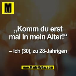 „Komm du erst
mal in mein Alter!“
– Ich (30), zu 28-Jährigen
