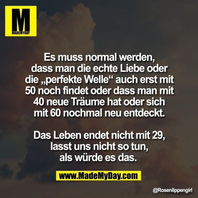 Es muss normal werden,
dass man die echte Liebe oder
die „perfekte Welle“ auch erst mit
50 noch findet oder dass man mit
40 neue Träume hat oder sich
mit 60 nochmal neu entdeckt.
Das Leben endet nicht mit 29,
lasst uns nicht so tun,
als würde es das. - Inspiration, Zitate & Sprüche | MadeMyDay | Jetzt entdecken & teilen Es muss normal werden,
dass man die echte Liebe oder
die „perfekte Welle“ auch erst mit
50 noch findet oder dass man mit
40 neue Träume hat oder sich
mit 60 nochmal neu entdeckt.
Das Leben endet nicht mit 29,
lasst uns nicht so tun,
als würde es das. - Inspirierendes Zitat mit Bild