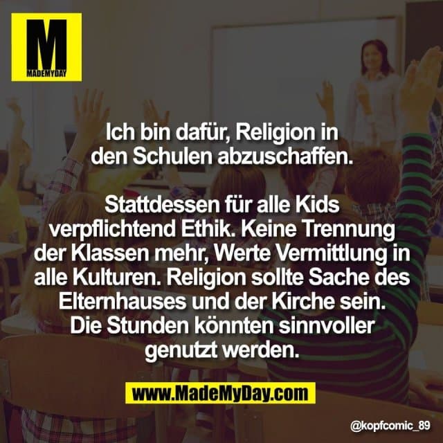 Ich bin dafür, Religion in
den Schulen abzuschaffen.
Stattdessen für alle Kids
verpflichtend Ethik. Keine Trennung
der Klassen mehr, Werte Vermittlung in
alle Kulturen. Religion sollte Sache des
Elternhauses und der Kirche sein.
Die Stunden könnten sinnvoller
genutzt werden. - Inspiration, Zitate & Sprüche | MadeMyDay | Jetzt entdecken & teilen Ich bin dafür, Religion in
den Schulen abzuschaffen.
Stattdessen für alle Kids
verpflichtend Ethik. Keine Trennung
der Klassen mehr, Werte Vermittlung in
alle Kulturen. Religion sollte Sache des
Elternhauses und der Kirche sein.
Die Stunden könnten sinnvoller
genutzt werden. - Inspirierendes Zitat mit Bild
