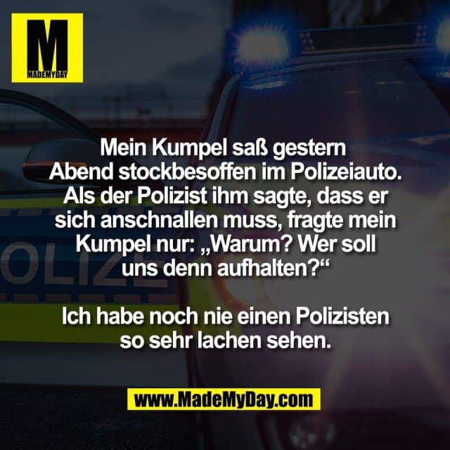 Mein Kumpel saß gestern
Abend stockbesoffen im Polizeiauto.
Als der Polizist ihm sagte, dass er
sich anschnallen muss, fragte mein
Kumpel nur: „Warum? Wer soll
uns denn aufhalten?“
Ich habe noch nie einen Polizisten
so sehr lachen sehen. - Inspiration, Zitate & Sprüche | MadeMyDay | Jetzt entdecken & teilen Mein Kumpel saß gestern
Abend stockbesoffen im Polizeiauto.
Als der Polizist ihm sagte, dass er
sich anschnallen muss, fragte mein
Kumpel nur: „Warum? Wer soll
uns denn aufhalten?“
Ich habe noch nie einen Polizisten
so sehr lachen sehen. - Inspirierendes Zitat mit Bild