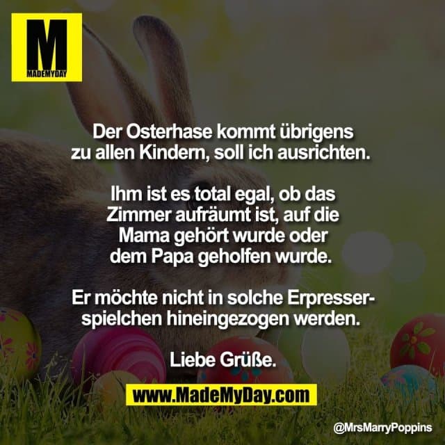 Der Osterhase kommt übrigens
zu allen Kindern, soll ich ausrichten.
Ihm ist es total egal, ob das
Zimmer aufräumt ist, auf die
Mama gehört wurde oder
dem Papa geholfen wurde.
Er möchte nicht in solche Erpresser-
spielchen hineingezogen werden.
Liebe Grüße. - Inspiration, Zitate & Sprüche | MadeMyDay | Jetzt entdecken & teilen Der Osterhase kommt übrigens
zu allen Kindern, soll ich ausrichten.
Ihm ist es total egal, ob das
Zimmer aufräumt ist, auf die
Mama gehört wurde oder
dem Papa geholfen wurde.
Er möchte nicht in solche Erpresser-
spielchen hineingezogen werden.
Liebe Grüße. - Inspirierendes Zitat mit Bild