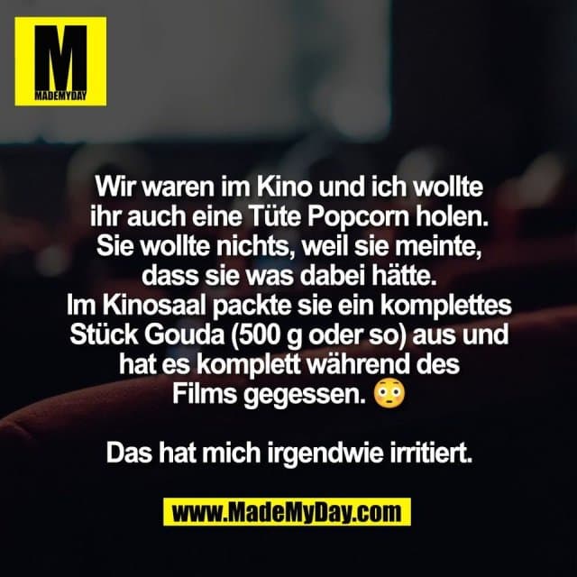 Wir waren im Kino und ich wollte
ihr auch eine Tüte Popcorn holen.
Sie wollte nichts, weil sie meinte,
dass sie was dabei hätte.
Im Kinosaal packte sie ein komplettes
Stück Gouda (500 g oder so) aus und
hat es komplett während des
Films gegessen. 😳
Das hat mich irgendwie irritiert. - Inspiration, Zitate & Sprüche | MadeMyDay | Jetzt entdecken & teilen Wir waren im Kino und ich wollte
ihr auch eine Tüte Popcorn holen.
Sie wollte nichts, weil sie meinte,
dass sie was dabei hätte.
Im Kinosaal packte sie ein komplettes
Stück Gouda (500 g oder so) aus und
hat es komplett während des
Films gegessen. 😳
Das hat mich irgendwie irritiert. - Inspirierendes Zitat mit Bild