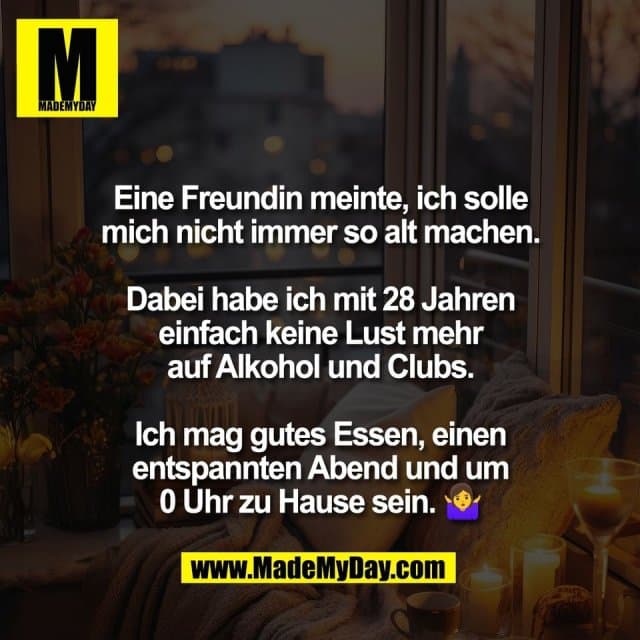Eine Freundin meinte, ich solle
mich nicht immer so alt machen.
Dabei habe ich mit 28 Jahren
einfach keine Lust mehr
auf Alkohol und Clubs.
Ich mag gutes Essen, einen
entspannten Abend und um
0 Uhr zu Hause sein. 🤷♀️ - Inspiration, Zitate & Sprüche | MadeMyDay | Jetzt entdecken & teilen Eine Freundin meinte, ich solle
mich nicht immer so alt machen.
Dabei habe ich mit 28 Jahren
einfach keine Lust mehr
auf Alkohol und Clubs.
Ich mag gutes Essen, einen
entspannten Abend und um
0 Uhr zu Hause sein. 🤷♀️ - Inspirierendes Zitat mit Bild