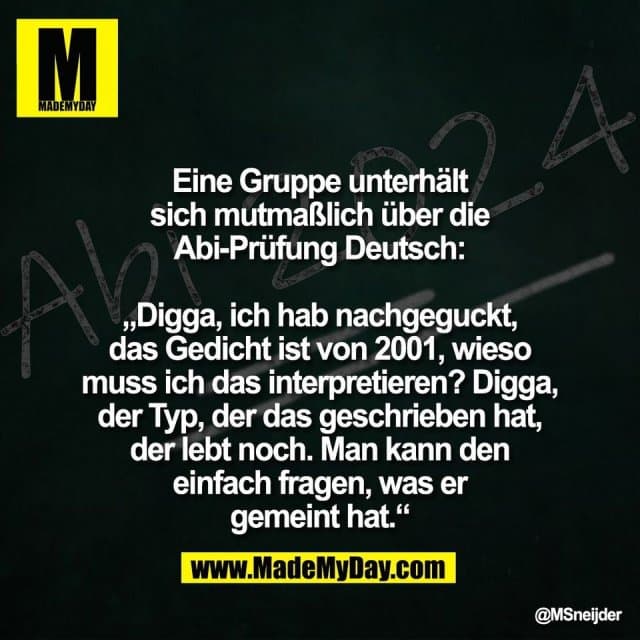 Eine Gruppe unterhält
sich mutmaßlich über die
Abi-Prüfung Deutsch:
„Digga, ich hab nachgeguckt,
das Gedicht ist von 2001, wieso
muss ich das interpretieren? Digga,
der Typ, der das geschrieben hat,
der lebt noch. Man kann den
einfach fragen, was er
gemeint hat.“ - Inspiration, Zitate & Sprüche | MadeMyDay | Jetzt entdecken & teilen Eine Gruppe unterhält
sich mutmaßlich über die
Abi-Prüfung Deutsch:
„Digga, ich hab nachgeguckt,
das Gedicht ist von 2001, wieso
muss ich das interpretieren? Digga,
der Typ, der das geschrieben hat,
der lebt noch. Man kann den
einfach fragen, was er
gemeint hat.“ - Inspirierendes Zitat mit Bild