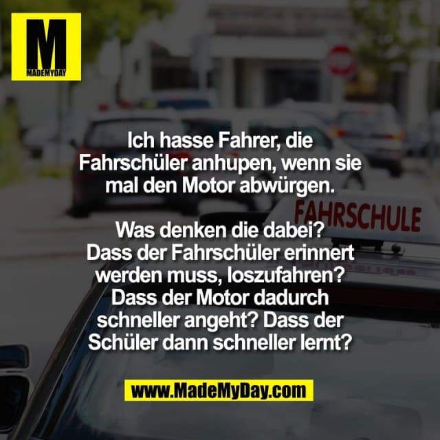 Ich hasse Fahrer, die
Fahrschüler anhupen, wenn sie
mal den Motor abwürgen.
Was denken die dabei?
Dass der Fahrschüler erinnert
werden muss, loszufahren?
Dass der Motor dadurch
schneller angeht? Dass der
Schüler dann schneller lernt? - Inspiration, Zitate & Sprüche | MadeMyDay | Jetzt entdecken & teilen Ich hasse Fahrer, die
Fahrschüler anhupen, wenn sie
mal den Motor abwürgen.
Was denken die dabei?
Dass der Fahrschüler erinnert
werden muss, loszufahren?
Dass der Motor dadurch
schneller angeht? Dass der
Schüler dann schneller lernt? - Inspirierendes Zitat mit Bild