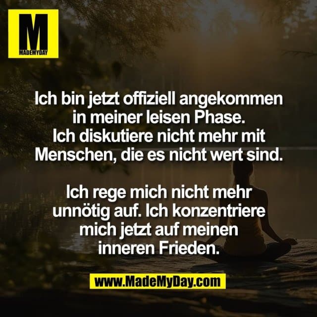 Ich bin jetzt offiziell angekommen
in meiner leisen Phase.
Ich diskutiere nicht mehr mit
Menschen, die es nicht wert sind.
Ich rege mich nicht mehr
unnötig auf. Ich konzentriere
mich jetzt auf meinen
inneren Frieden. - Inspiration, Zitate & Sprüche | MadeMyDay | Jetzt entdecken & teilen Ich bin jetzt offiziell angekommen
in meiner leisen Phase.
Ich diskutiere nicht mehr mit
Menschen, die es nicht wert sind.
Ich rege mich nicht mehr
unnötig auf. Ich konzentriere
mich jetzt auf meinen
inneren Frieden. - Inspirierendes Zitat mit Bild