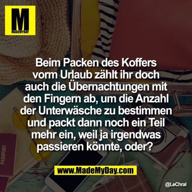 Beim Packen des Koffers
vorm Urlaub zählt ihr doch
auch die Übernachtungen mit
den Fingern ab, um die Anzahl
der Unterwäsche zu bestimmen
und packt dann noch ein Teil
mehr ein, weil ja irgendwas
passieren könnte, oder? - Inspiration, Zitate & Sprüche | MadeMyDay | Jetzt entdecken & teilen Beim Packen des Koffers
vorm Urlaub zählt ihr doch
auch die Übernachtungen mit
den Fingern ab, um die Anzahl
der Unterwäsche zu bestimmen
und packt dann noch ein Teil
mehr ein, weil ja irgendwas
passieren könnte, oder? - Inspirierendes Zitat mit Bild