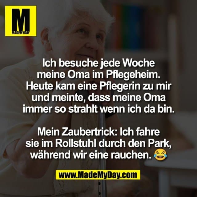 Ich besuche jede Woche
meine Oma im Pflegeheim.
Heute kam eine Pflegerin zu mir
und meinte, dass meine Oma
immer so strahlt wenn ich da bin.
Mein Zaubertrick: Ich fahre
sie im Rollstuhl durch den Park,
während wir eine rauchen. 😂 - Inspiration, Zitate & Sprüche | MadeMyDay | Jetzt entdecken & teilen Ich besuche jede Woche
meine Oma im Pflegeheim.
Heute kam eine Pflegerin zu mir
und meinte, dass meine Oma
immer so strahlt wenn ich da bin.
Mein Zaubertrick: Ich fahre
sie im Rollstuhl durch den Park,
während wir eine rauchen. 😂 - Inspirierendes Zitat mit Bild
