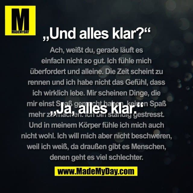 „Und alles klar?“
„Ja, alles klar.“
(Ach, weißt du, gerade läuft es
einfach nicht so gut. Ich fühle mich
überfordert und alleine. Die Zeit scheint zu
rennen und ich habe nicht das Gefühl, dass
ich wirklich lebe. Mir scheinen Dinge, die
mir einst Spaß gemacht haben, keinen Spaß
mehr zu machen. Ich bin ständig gestresst.
Und in meinem Körper fühle ich mich auch
nicht wohl. Ich will mich aber nicht beschweren,
weil ich weiß, da draußen gibt es Menschen,
denen geht es viel schlechter.) - Inspiration, Zitate & Sprüche | MadeMyDay | Jetzt entdecken & teilen „Und alles klar?“
„Ja, alles klar.“
(Ach, weißt du, gerade läuft es
einfach nicht so gut. Ich fühle mich
überfordert und alleine. Die Zeit scheint zu
rennen und ich habe nicht das Gefühl, dass
ich wirklich lebe. Mir scheinen Dinge, die
mir einst Spaß gemacht haben, keinen Spaß
mehr zu machen. Ich bin ständig gestresst.
Und in meinem Körper fühle ich mich auch
nicht wohl. Ich will mich aber nicht beschweren,
weil ich weiß, da draußen gibt es Menschen,
denen geht es viel schlechter.) - Inspirierendes Zitat mit Bild