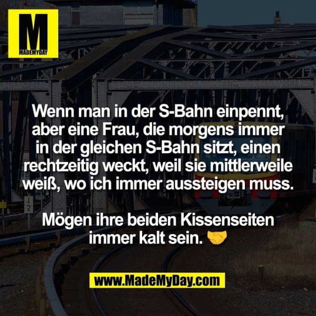Wenn man in der S-Bahn einpennt,
aber eine Frau, die morgens immer
in der gleichen S-Bahn sitzt, einen
rechtzeitig weckt, weil sie mittlerweile
weiß, wo ich immer aussteigen muss.
Mögen ihre beiden Kissenseiten
immer kalt sein. 🤝 - Inspiration, Zitate & Sprüche | MadeMyDay | Jetzt entdecken & teilen Wenn man in der S-Bahn einpennt,
aber eine Frau, die morgens immer
in der gleichen S-Bahn sitzt, einen
rechtzeitig weckt, weil sie mittlerweile
weiß, wo ich immer aussteigen muss.
Mögen ihre beiden Kissenseiten
immer kalt sein. 🤝 - Inspirierendes Zitat mit Bild