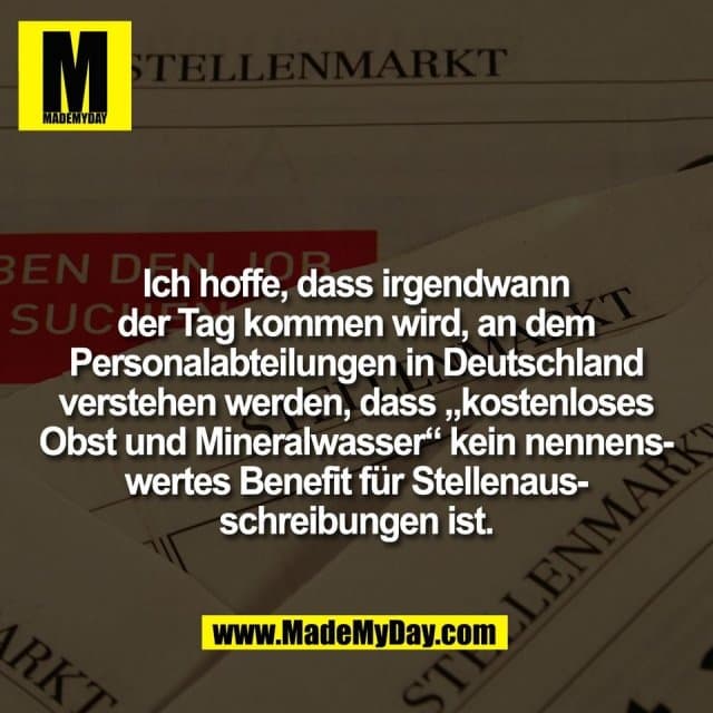 Ich hoffe, dass irgendwann
der Tag kommen wird, an dem
Personalabteilungen in Deutschland
verstehen werden, dass „kostenloses
Obst und Mineralwasser“ kein nennens-
wertes Benefit für Stellenaus-
schreibungen ist. - Inspiration, Zitate & Sprüche | MadeMyDay | Jetzt entdecken & teilen Ich hoffe, dass irgendwann
der Tag kommen wird, an dem
Personalabteilungen in Deutschland
verstehen werden, dass „kostenloses
Obst und Mineralwasser“ kein nennens-
wertes Benefit für Stellenaus-
schreibungen ist. - Inspirierendes Zitat mit Bild