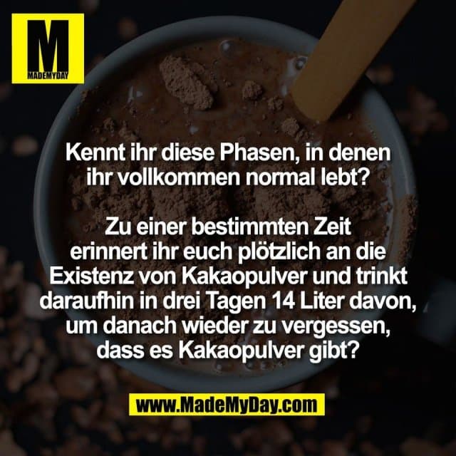 Kennt ihr diese Phasen, in denen
ihr vollkommen normal lebt?
Zu einer bestimmten Zeit
erinnert ihr euch plötzlich an die
Existenz von Kakaopulver und trinkt
daraufhin in drei Tagen 14 Liter davon,
um danach wieder zu vergessen,
dass es Kakaopulver gibt? - Inspiration, Zitate & Sprüche | MadeMyDay | Jetzt entdecken & teilen Kennt ihr diese Phasen, in denen
ihr vollkommen normal lebt?
Zu einer bestimmten Zeit
erinnert ihr euch plötzlich an die
Existenz von Kakaopulver und trinkt
daraufhin in drei Tagen 14 Liter davon,
um danach wieder zu vergessen,
dass es Kakaopulver gibt? - Inspirierendes Zitat mit Bild