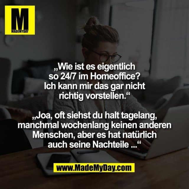 „Wie ist es eigentlich
so 24/7 im Homeoffice?
Ich kann mir das gar nicht
richtig vorstellen.“
„Joa, oft siehst du halt tagelang,
manchmal wochenlang keinen anderen
Menschen, aber es hat natürlich
auch seine Nachteile ...“ - Inspiration, Zitate & Sprüche | MadeMyDay | Jetzt entdecken & teilen „Wie ist es eigentlich
so 24/7 im Homeoffice?
Ich kann mir das gar nicht
richtig vorstellen.“
„Joa, oft siehst du halt tagelang,
manchmal wochenlang keinen anderen
Menschen, aber es hat natürlich
auch seine Nachteile ...“ - Inspirierendes Zitat mit Bild