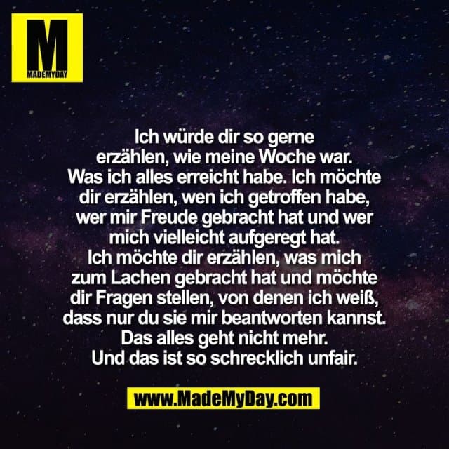Ich würde dir so gerne
erzählen, wie meine Woche war.
Was ich alles erreicht habe. Ich möchte
dir erzählen, wen ich getroffen habe,
wer mir Freude gebracht hat und wer
mich vielleicht aufgeregt hat.
Ich möchte dir erzählen, was mich
zum Lachen gebracht hat und möchte
dir Fragen stellen, von denen ich weiß,
dass nur du sie mir beantworten kannst.
Das alles geht nicht mehr.
Und das ist so schrecklich unfair. - Inspiration, Zitate & Sprüche | MadeMyDay | Jetzt entdecken & teilen Ich würde dir so gerne
erzählen, wie meine Woche war.
Was ich alles erreicht habe. Ich möchte
dir erzählen, wen ich getroffen habe,
wer mir Freude gebracht hat und wer
mich vielleicht aufgeregt hat.
Ich möchte dir erzählen, was mich
zum Lachen gebracht hat und möchte
dir Fragen stellen, von denen ich weiß,
dass nur du sie mir beantworten kannst.
Das alles geht nicht mehr.
Und das ist so schrecklich unfair. - Inspirierendes Zitat mit Bild