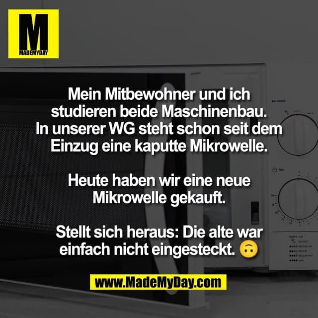 Mein Mitbewohner und ich
studieren beide Maschinenbau.
In unserer WG steht schon seit dem
Einzug eine kaputte Mikrowelle.
Heute haben wir eine neue
Mikrowelle gekauft.
Stellt sich heraus: Die alte war
einfach nicht eingesteckt. 🙃 - Inspiration, Zitate & Sprüche | MadeMyDay | Jetzt entdecken & teilen Mein Mitbewohner und ich
studieren beide Maschinenbau.
In unserer WG steht schon seit dem
Einzug eine kaputte Mikrowelle.
Heute haben wir eine neue
Mikrowelle gekauft.
Stellt sich heraus: Die alte war
einfach nicht eingesteckt. 🙃 - Inspirierendes Zitat mit Bild