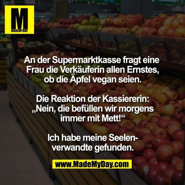 An der Supermarktkasse fragt eine
Frau die Verkäuferin allen Ernstes,
ob die Äpfel vegan seien.
Die Reaktion der Kassiererin:
„Nein, die befüllen wir morgens
immer mit Mett!“
Ich habe meine Seelen-
verwandte gefunden. - Inspiration, Zitate & Sprüche | MadeMyDay | Jetzt entdecken & teilen An der Supermarktkasse fragt eine
Frau die Verkäuferin allen Ernstes,
ob die Äpfel vegan seien.
Die Reaktion der Kassiererin:
„Nein, die befüllen wir morgens
immer mit Mett!“
Ich habe meine Seelen-
verwandte gefunden. - Inspirierendes Zitat mit Bild
