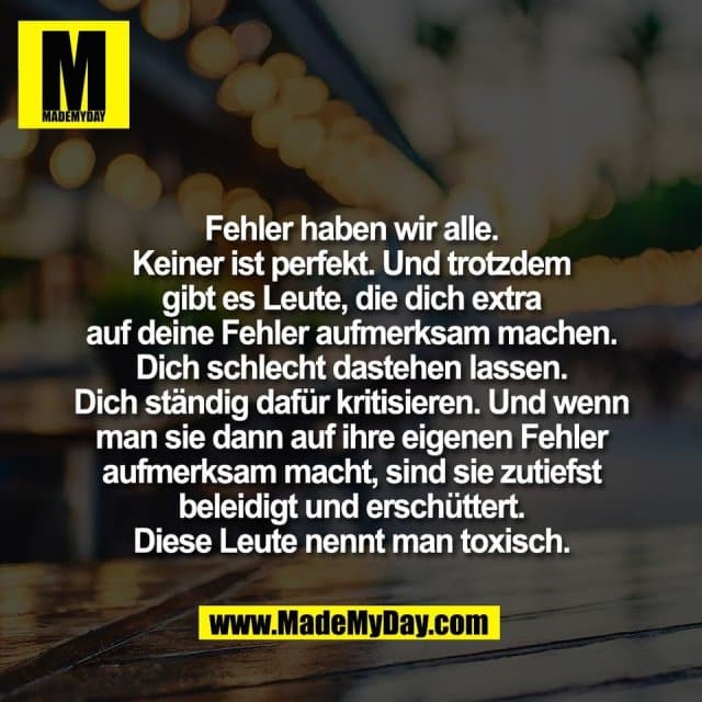 Fehler haben wir alle.
Keiner ist perfekt. Und trotzdem
gibt es Leute, die dich extra
auf deine Fehler aufmerksam machen.
Dich schlecht dastehen lassen.
Dich ständig dafür kritisieren. Und wenn
man sie dann auf ihre eigenen Fehler
aufmerksam macht, sind sie zutiefst
beleidigt und erschüttert.
Diese Leute nennt man toxisch. - Inspiration, Zitate & Sprüche | MadeMyDay | Jetzt entdecken & teilen Fehler haben wir alle.
Keiner ist perfekt. Und trotzdem
gibt es Leute, die dich extra
auf deine Fehler aufmerksam machen.
Dich schlecht dastehen lassen.
Dich ständig dafür kritisieren. Und wenn
man sie dann auf ihre eigenen Fehler
aufmerksam macht, sind sie zutiefst
beleidigt und erschüttert.
Diese Leute nennt man toxisch. - Inspirierendes Zitat mit Bild