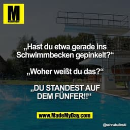 „Hast du etwa gerade ins
Schwimmbecken gepinkelt?“
„Woher weißt du das?“
„DU STANDEST AUF
DEM FÜNFER!!“