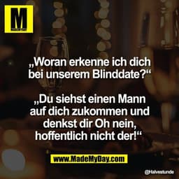 „Woran erkenne ich dich
bei unserem Blinddate?“
„Du siehst einen Mann
auf dich zukommen und
denkst dir Oh nein,
hoffent