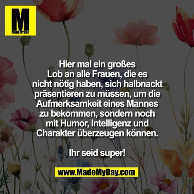 Hier mal ein großes
Lob an alle Frauen, die es
nicht nötig haben, sich halbnackt
präsentieren zu müssen, um die
Aufmerksamkeit eines Mannes
zu bekommen, sondern noch
mit Humor, Intelligenz und
Charakter überzeugen können.
Ihr seid super! - Inspiration, Zitate & Sprüche | MadeMyDay | Jetzt entdecken & teilen Hier mal ein großes
Lob an alle Frauen, die es
nicht nötig haben, sich halbnackt
präsentieren zu müssen, um die
Aufmerksamkeit eines Mannes
zu bekommen, sondern noch
mit Humor, Intelligenz und
Charakter überzeugen können.
Ihr seid super! - Inspirierendes Zitat mit Bild