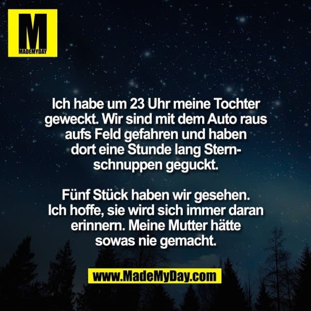 Ich habe um 23 Uhr meine Tochter
geweckt. Wir sind mit dem Auto raus
aufs Feld gefahren und haben
dort eine Stunde lang Stern-
schnuppen geguckt.
Fünf Stück haben wir gesehen.
Ich hoffe, sie wird sich immer daran
erinnern. Meine Mutter hätte
sowas nie gemacht. - Inspiration, Zitate & Sprüche | MadeMyDay | Jetzt entdecken & teilen Ich habe um 23 Uhr meine Tochter
geweckt. Wir sind mit dem Auto raus
aufs Feld gefahren und haben
dort eine Stunde lang Stern-
schnuppen geguckt.
Fünf Stück haben wir gesehen.
Ich hoffe, sie wird sich immer daran
erinnern. Meine Mutter hätte
sowas nie gemacht. - Inspirierendes Zitat mit Bild