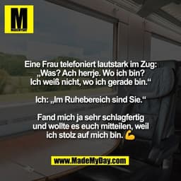Eine Frau telefoniert lautstark im Zug:
„Was? Ach herrje. Wo ich bin?
Ich weiß nicht, wo ich gerade bin.“
Ich: „Im Ruhe