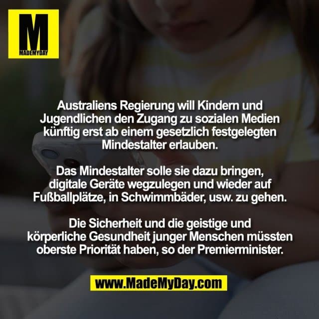 Australiens Regierung will Kindern und
Jugendlichen den Zugang zu sozialen Medien
künftig erst ab einem gesetzlich festgelegten
Mindestalter erlauben.
Das Mindestalter solle sie dazu bringen,
digitale Geräte wegzulegen und wieder auf
Fußballplätze, in Schwimmbäder, usw. zu gehen.
Die Sicherheit und die geistige und
körperliche Gesundheit junger Menschen müssten
oberste Priorität haben, so der Premierminister. - Inspiration, Zitate & Sprüche | MadeMyDay | Jetzt entdecken & teilen Australiens Regierung will Kindern und
Jugendlichen den Zugang zu sozialen Medien
künftig erst ab einem gesetzlich festgelegten
Mindestalter erlauben.
Das Mindestalter solle sie dazu bringen,
digitale Geräte wegzulegen und wieder auf
Fußballplätze, in Schwimmbäder, usw. zu gehen.
Die Sicherheit und die geistige und
körperliche Gesundheit junger Menschen müssten
oberste Priorität haben, so der Premierminister. - Inspirierendes Zitat mit Bild