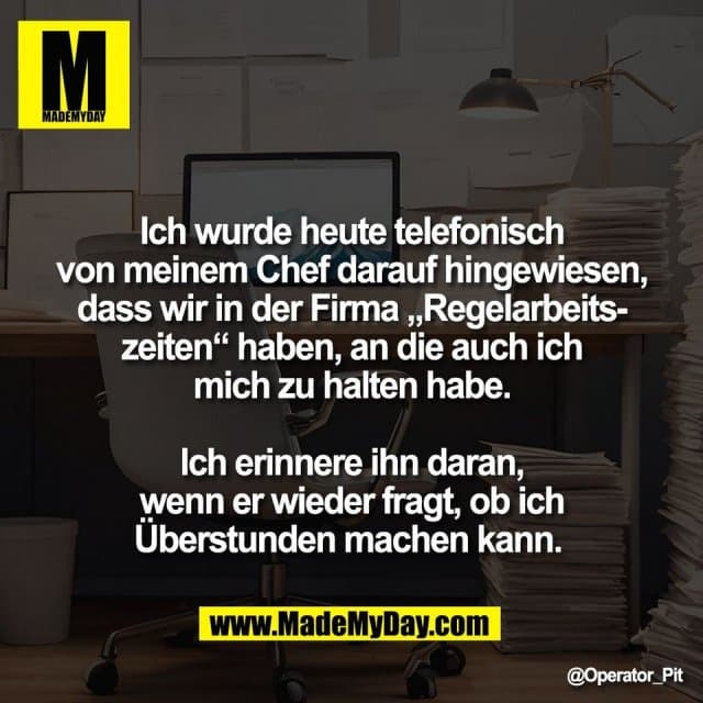 Ich wurde heute telefonisch
von meinem Chef darauf hingewiesen,
dass wir in der Firma „Regelarbeits-
zeiten“ haben, an die auch ich
mich zu halten habe.
Ich erinnere ihn daran,
wenn er wieder fragt, ob ich
Überstunden machen kann. - Inspiration, Zitate & Sprüche | MadeMyDay | Jetzt entdecken & teilen Ich wurde heute telefonisch
von meinem Chef darauf hingewiesen,
dass wir in der Firma „Regelarbeits-
zeiten“ haben, an die auch ich
mich zu halten habe.
Ich erinnere ihn daran,
wenn er wieder fragt, ob ich
Überstunden machen kann. - Inspirierendes Zitat mit Bild