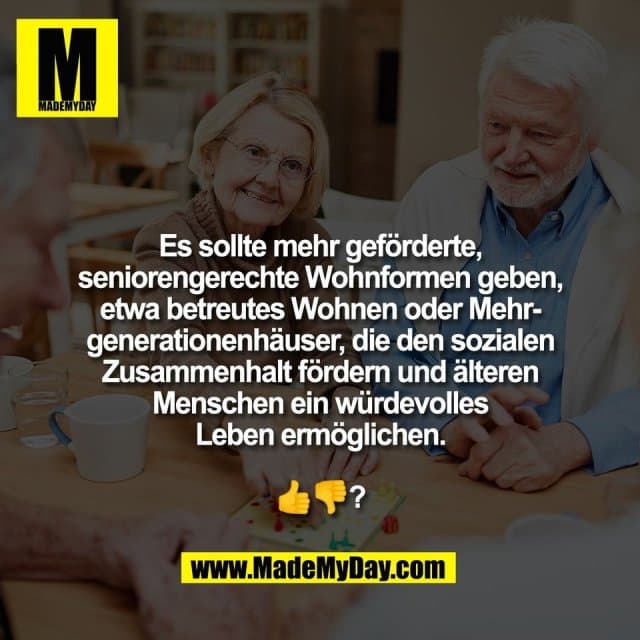Es sollte mehr geförderte,
seniorengerechte Wohnformen geben,
etwa betreutes Wohnen oder Mehr-
generationenhäuser, die den sozialen
Zusammenhalt fördern und älteren
Menschen ein würdevolles
Leben ermöglichen.
👍👎? - Inspiration, Zitate & Sprüche | MadeMyDay | Jetzt entdecken & teilen Es sollte mehr geförderte,
seniorengerechte Wohnformen geben,
etwa betreutes Wohnen oder Mehr-
generationenhäuser, die den sozialen
Zusammenhalt fördern und älteren
Menschen ein würdevolles
Leben ermöglichen.
👍👎? - Inspirierendes Zitat mit Bild