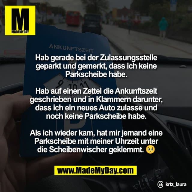 Hab gerade bei der Zulassungsstelle
geparkt und gemerkt, dass ich keine
Parkscheibe habe.
Hab auf einen Zettel die Ankunftszeit
geschrieben und in Klammern darunter,
dass ich ein neues Auto zulasse und
noch keine Parkscheibe habe.
Als ich wieder kam, hat mir jemand eine
Parkscheibe mit meiner Uhrzeit unter
die Scheibenwischer geklemmt. 🥺
Threads: krtz_laura - Inspiration, Zitate & Sprüche | MadeMyDay | Jetzt entdecken & teilen Hab gerade bei der Zulassungsstelle
geparkt und gemerkt, dass ich keine
Parkscheibe habe.
Hab auf einen Zettel die Ankunftszeit
geschrieben und in Klammern darunter,
dass ich ein neues Auto zulasse und
noch keine Parkscheibe habe.
Als ich wieder kam, hat mir jemand eine
Parkscheibe mit meiner Uhrzeit unter
die Scheibenwischer geklemmt. 🥺
Threads: krtz_laura - Inspirierendes Zitat mit Bild