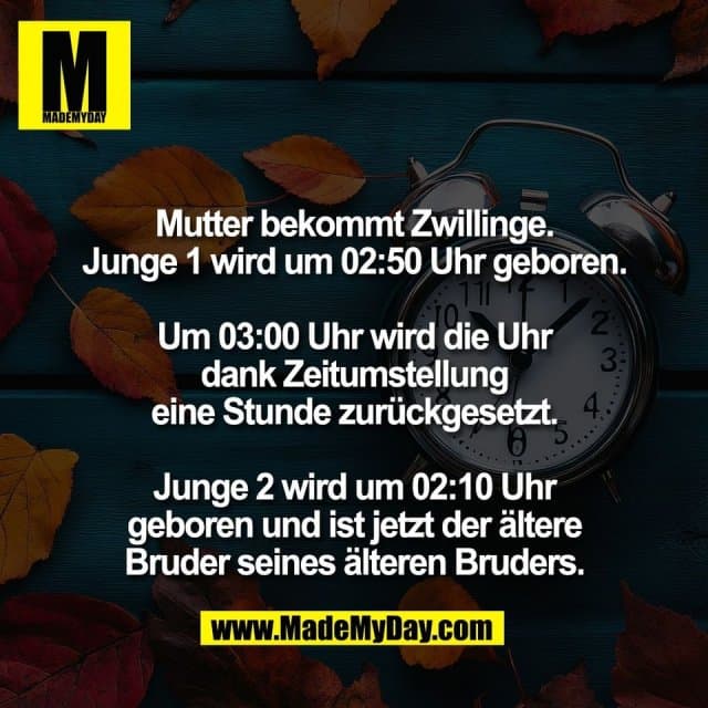 Mutter bekommt Zwillinge.
Junge 1 wird um 02:50 Uhr geboren.
Um 03:00 Uhr wird die Uhr
dank Zeitumstellung
eine Stunde zurückgesetzt.
Junge 2 wird um 02:10 Uhr
geboren und ist jetzt der ältere
Bruder seines älteren Bruders. - Inspiration, Zitate & Sprüche | MadeMyDay | Jetzt entdecken & teilen Mutter bekommt Zwillinge.
Junge 1 wird um 02:50 Uhr geboren.
Um 03:00 Uhr wird die Uhr
dank Zeitumstellung
eine Stunde zurückgesetzt.
Junge 2 wird um 02:10 Uhr
geboren und ist jetzt der ältere
Bruder seines älteren Bruders. - Inspirierendes Zitat mit Bild