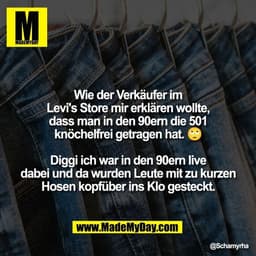 Wie der Verkäufer im
Levi's Store mir erklären wollte,
dass man in den 90ern die 501
knöchelfrei getragen hat. 🙄
Diggi