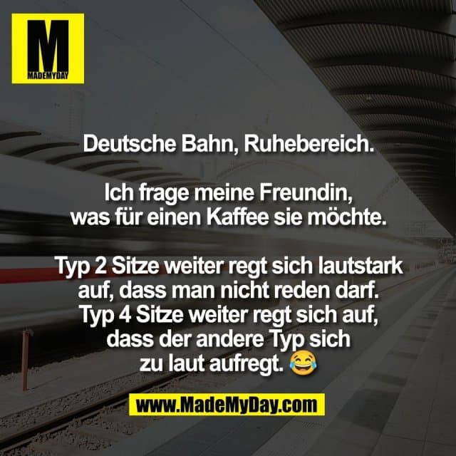 Deutsche Bahn, Ruhebereich.
Ich frage meine Freundin,
was für einen Kaffee sie möchte.
Typ 2 Sitze weiter regt sich lautstark
auf, dass man nicht reden darf.
Typ 4 Sitze weiter regt sich auf,
dass der andere Typ sich
zu laut aufregt. 😂 - Inspiration, Zitate & Sprüche | MadeMyDay | Jetzt entdecken & teilen Deutsche Bahn, Ruhebereich.
Ich frage meine Freundin,
was für einen Kaffee sie möchte.
Typ 2 Sitze weiter regt sich lautstark
auf, dass man nicht reden darf.
Typ 4 Sitze weiter regt sich auf,
dass der andere Typ sich
zu laut aufregt. 😂 - Inspirierendes Zitat mit Bild