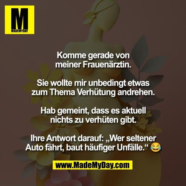 Komme gerade von
meiner Frauenärztin.
Sie wollte mir unbedingt etwas
zum Thema Verhütung andrehen.
Hab gemeint, dass es aktuell
nichts zu verhüten gibt.
Ihre Antwort darauf: „Wer seltener
Auto fährt, baut häufiger Unfälle.“ 😂 - Inspiration, Zitate & Sprüche | MadeMyDay | Jetzt entdecken & teilen Komme gerade von
meiner Frauenärztin.
Sie wollte mir unbedingt etwas
zum Thema Verhütung andrehen.
Hab gemeint, dass es aktuell
nichts zu verhüten gibt.
Ihre Antwort darauf: „Wer seltener
Auto fährt, baut häufiger Unfälle.“ 😂 - Inspirierendes Zitat mit Bild