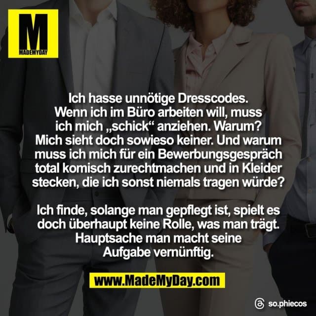 Ich hasse unnötige Dresscodes.
Wenn ich im Büro arbeiten will, muss
ich mich „schick“ anziehen. Warum?
Mich sieht doch sowieso keiner. Und warum
muss ich mich für ein Bewerbungsgespräch
total komisch zurechtmachen und in Kleider
stecken, die ich sonst niemals tragen würde?
Ich finde, solange man gepflegt ist, spielt es
doch überhaupt keine Rolle, was man trägt.
Hauptsache man macht seine
Aufgabe vernünftig.
Threads: so.phiecos - Inspiration, Zitate & Sprüche | MadeMyDay | Jetzt entdecken & teilen Ich hasse unnötige Dresscodes.
Wenn ich im Büro arbeiten will, muss
ich mich „schick“ anziehen. Warum?
Mich sieht doch sowieso keiner. Und warum
muss ich mich für ein Bewerbungsgespräch
total komisch zurechtmachen und in Kleider
stecken, die ich sonst niemals tragen würde?
Ich finde, solange man gepflegt ist, spielt es
doch überhaupt keine Rolle, was man trägt.
Hauptsache man macht seine
Aufgabe vernünftig.
Threads: so.phiecos - Inspirierendes Zitat mit Bild