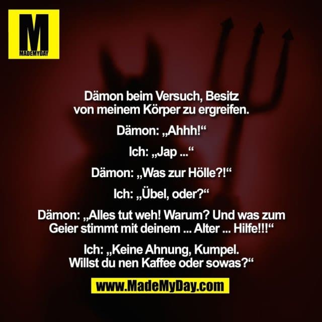 Dämon beim Versuch, Besitz
von meinem Körper zu ergreifen.
Dämon: „Ahhh!“
Ich: „Jap ...“
Dämon: „Was zur Hölle?!“
Ich: „Übel, oder?“
Dämon: „Alles tut weh! Warum? Und was zum
Geier stimmt mit deinem ... Alter ... Hilfe!!!“
Ich: „Keine Ahnung, Kumpel.
Willst du nen Kaffee oder sowas?“ - Inspiration, Zitate & Sprüche | MadeMyDay | Jetzt entdecken & teilen Dämon beim Versuch, Besitz
von meinem Körper zu ergreifen.
Dämon: „Ahhh!“
Ich: „Jap ...“
Dämon: „Was zur Hölle?!“
Ich: „Übel, oder?“
Dämon: „Alles tut weh! Warum? Und was zum
Geier stimmt mit deinem ... Alter ... Hilfe!!!“
Ich: „Keine Ahnung, Kumpel.
Willst du nen Kaffee oder sowas?“ - Inspirierendes Zitat mit Bild