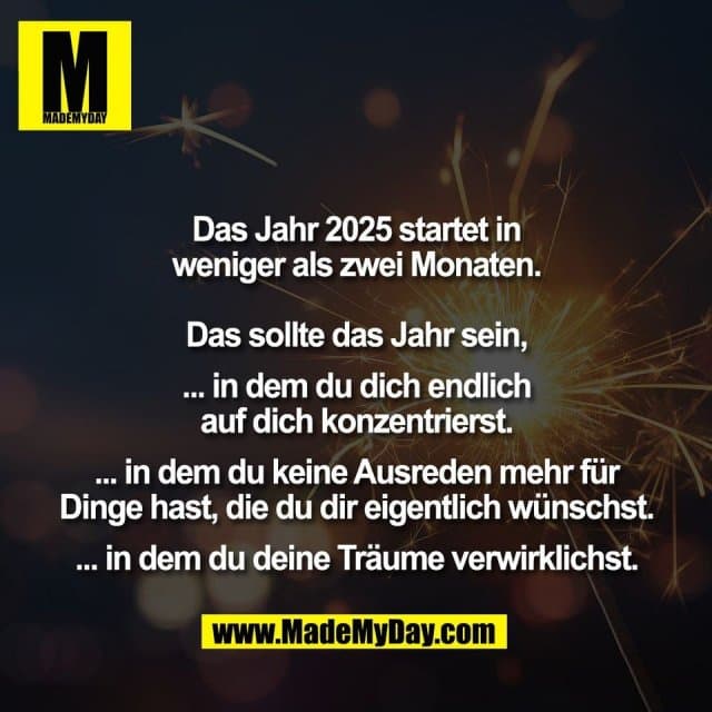 Das Jahr 2025 startet in
weniger als zwei Monaten.
Das sollte das Jahr sein,
... in dem du dich endlich
auf dich konzentrierst.
... in dem du keine Ausreden mehr für
Dinge hast, die du dir eigentlich wünschst.
... in dem du deine Träume verwirklichst. - Inspiration, Zitate & Sprüche | MadeMyDay | Jetzt entdecken & teilen Das Jahr 2025 startet in
weniger als zwei Monaten.
Das sollte das Jahr sein,
... in dem du dich endlich
auf dich konzentrierst.
... in dem du keine Ausreden mehr für
Dinge hast, die du dir eigentlich wünschst.
... in dem du deine Träume verwirklichst. - Inspirierendes Zitat mit Bild