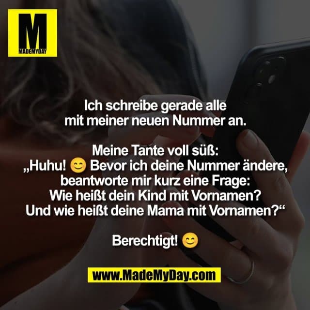 Ich schreibe gerade alle
mit meiner neuen Nummer an.
Meine Tante voll süß:
„Huhu! 😊 Bevor ich deine Nummer ändere,
beantworte mir kurz eine Frage:
Wie heißt dein Kind mit Vornamen?
Und wie heißt deine Mama mit Vornamen?“
Berechtigt! 😊 - Inspiration, Zitate & Sprüche | MadeMyDay | Jetzt entdecken & teilen Ich schreibe gerade alle
mit meiner neuen Nummer an.
Meine Tante voll süß:
„Huhu! 😊 Bevor ich deine Nummer ändere,
beantworte mir kurz eine Frage:
Wie heißt dein Kind mit Vornamen?
Und wie heißt deine Mama mit Vornamen?“
Berechtigt! 😊 - Inspirierendes Zitat mit Bild