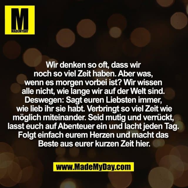 Wir denken so oft, dass wir
noch so viel Zeit haben. Aber was,
wenn es morgen vorbei ist? Wir wissen
alle nicht, wie lange wir auf der Welt sind.
Deswegen: Sagt euren Liebsten immer,
wie lieb ihr sie habt. Verbringt so viel Zeit wie
möglich miteinander. Seid mutig und verrückt,
lasst euch auf Abenteuer ein und lacht jeden Tag.
Folgt einfach eurem Herzen und macht das
Beste aus eurer kurzen Zeit hier. - Inspiration, Zitate & Sprüche | MadeMyDay | Jetzt entdecken & teilen Wir denken so oft, dass wir
noch so viel Zeit haben. Aber was,
wenn es morgen vorbei ist? Wir wissen
alle nicht, wie lange wir auf der Welt sind.
Deswegen: Sagt euren Liebsten immer,
wie lieb ihr sie habt. Verbringt so viel Zeit wie
möglich miteinander. Seid mutig und verrückt,
lasst euch auf Abenteuer ein und lacht jeden Tag.
Folgt einfach eurem Herzen und macht das
Beste aus eurer kurzen Zeit hier. - Inspirierendes Zitat mit Bild