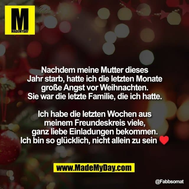 Nachdem meine Mutter dieses
Jahr starb, hatte ich die letzten Monate
große Angst vor Weihnachten.
Sie war die letzte Familie, die ich hatte.
Ich habe die letzten Wochen aus
meinem Freundeskreis viele,
ganz liebe Einladungen bekommen.
Ich bin so glücklich, nicht allein zu sein ♥️ - Inspiration, Zitate & Sprüche | MadeMyDay | Jetzt entdecken & teilen Nachdem meine Mutter dieses
Jahr starb, hatte ich die letzten Monate
große Angst vor Weihnachten.
Sie war die letzte Familie, die ich hatte.
Ich habe die letzten Wochen aus
meinem Freundeskreis viele,
ganz liebe Einladungen bekommen.
Ich bin so glücklich, nicht allein zu sein ♥️ - Inspirierendes Zitat mit Bild