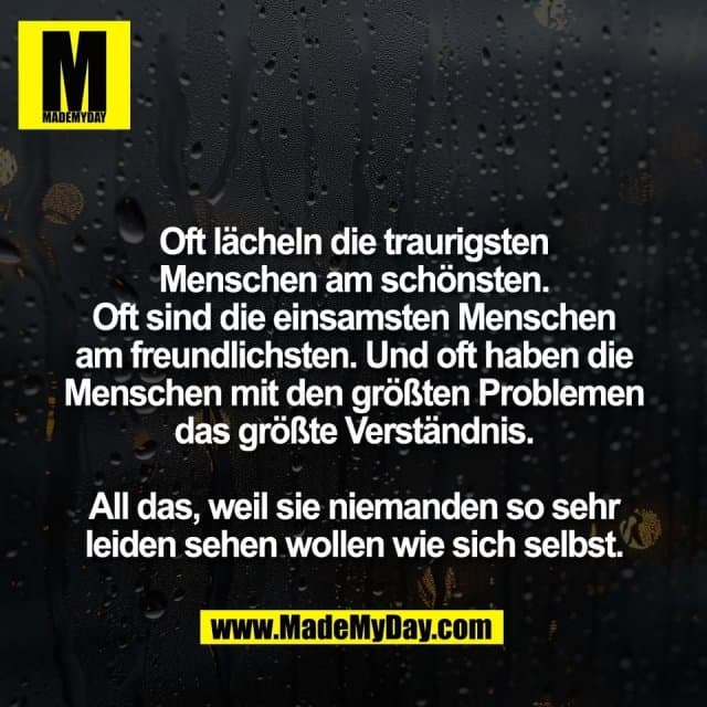 Oft lächeln die traurigsten
Menschen am schönsten.
Oft sind die einsamsten Menschen
am freundlichsten. Und oft haben die
Menschen mit den größten Problemen
das größte Verständnis.
All das, weil sie niemanden so sehr
leiden sehen wollen wie sich selbst. - Inspiration, Zitate & Sprüche | MadeMyDay | Jetzt entdecken & teilen Oft lächeln die traurigsten
Menschen am schönsten.
Oft sind die einsamsten Menschen
am freundlichsten. Und oft haben die
Menschen mit den größten Problemen
das größte Verständnis.
All das, weil sie niemanden so sehr
leiden sehen wollen wie sich selbst. - Inspirierendes Zitat mit Bild