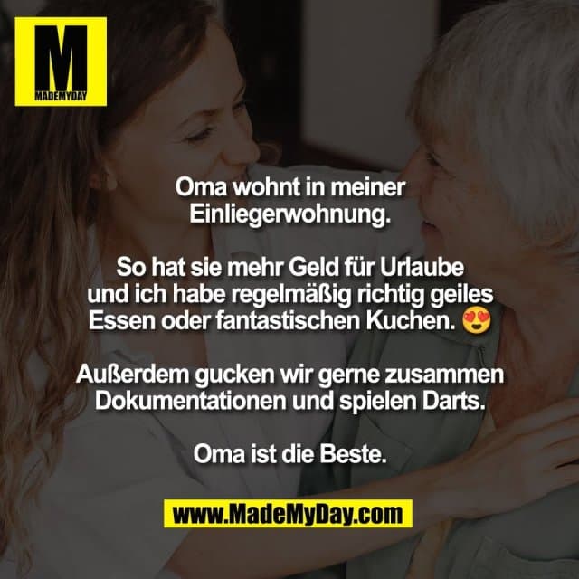 Oma wohnt in meiner
Einliegerwohnung.
So hat sie mehr Geld für Urlaube
und ich habe regelmäßig richtig geiles
Essen oder fantastischen Kuchen. 😍
Außerdem gucken wir gerne zusammen
Dokumentationen und spielen Darts.
Oma ist die Beste. - Inspiration, Zitate & Sprüche | MadeMyDay | Jetzt entdecken & teilen Oma wohnt in meiner
Einliegerwohnung.
So hat sie mehr Geld für Urlaube
und ich habe regelmäßig richtig geiles
Essen oder fantastischen Kuchen. 😍
Außerdem gucken wir gerne zusammen
Dokumentationen und spielen Darts.
Oma ist die Beste. - Inspirierendes Zitat mit Bild
